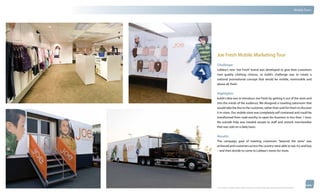 thinkubik.com                                                                                                                                 Mobile Tours




                Joe Fresh Mobile Marketing Tour
                Challenge:
                Loblaw’s new “Joe Fresh” brand was developed to give their customers
                new quality clothing choices, so kubik’s challenge was to create a
                national promotional concept that would be mobile, memorable and
                above all, fresh.


                Highlights:
                kubik’s idea was to introduce Joe Fresh by getting it out of the store and
                into the minds of the audience. We designed a traveling salesroom that
                would take the line to the customer, rather than wait for them to discover
                it in-store. Our mobile store was completely self contained and could be
                transformed from road-worthy to open-for-business in less than 1 hour.
                No outside help was needed except to staff and restock merchandise
                that was sold on a daily basis.


                Results:
                The campaign goal of meeting customers “beyond the store” was
                achieved and customers across the country were able to see, try and buy
                – and then decide to come to Loblaw’s stores for more.




                © 2012 kubik inc. All rights reserved.® ‘kubik’, ‘think kubik’ and ‘beyond imagination’ are registered trademarks of kubik Inc.
 