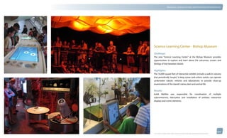 thinkubik.com                                 Museums, Science Centers and Immersive Environments




                Science Learning Center - Bishop Museum
                Challenge:
                The new “Science Learning Center” at the Bishop Museum provides
                opportunities to explore and learn about the volcanoes, oceans and
                biology of the Hawaiian Islands.


                Highlights:
                The 16,000 square feet of interactive exhibits include a walk-in volcano
                that periodically “erupts,” a deep ocean tank where visitors can operate
                underwater robotic vehicles and laboratories to provide close-up
                examinations of the islands’ native plant and animal life.

                Results:
                kubik Maltbie was responsible for coordination of multiple
                subcontractors, fabrication and installation of exhibits, interactive
                displays and scenic elements.




                © 2012 kubik inc. All rights reserved.® ‘kubik’, ‘think kubik’ and ‘beyond imagination’ are registered trademarks of kubik Inc.
 