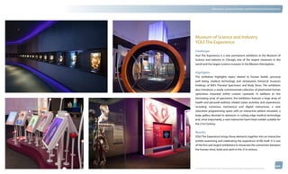 thinkubik.com                                 Museums, Science Centers and Immersive Environments




                Museum of Science and Industry
                YOU! The Experience
                Challenge:
                You! The Experience is a new permanent exhibition at the Museum of
                Science and Industry in Chicago, one of the largest museums in the
                world and the largest science museum in the Western Hemisphere.


                Highlights:
                The exhibition highlights topics related to human health, personal
                well being, medical technology and reinterprets historical museum
                holdings of MSI’s Prenatal Specimens and Body Slices. The exhibition
                also introduces a newly commissioned collection of plastinated human
                specimens mounted within custom casework. In addition to this
                fascinating array of specimens, the exhibition features a large array of
                health and personal wellness related visitor activities and experiences,
                including numerous mechanical and digital interactives, a new
                education programming space with an interactive patient simulator, a
                large gallery devoted to advances in cutting edge medical technology
                and, most importantly, a new interactive Giant Heart exhibit suitable for
                the 21st Century.

                Results:
                YOU! The Experience brings these elements together into an interactive
                exhibit examining and celebrating the experience of life itself. It is one
                of the first and largest exhibitions to showcase the connection between
                the human mind, body and spirit in the 21st century




                © 2012 kubik inc. All rights reserved.® ‘kubik’, ‘think kubik’ and ‘beyond imagination’ are registered trademarks of kubik Inc.
 