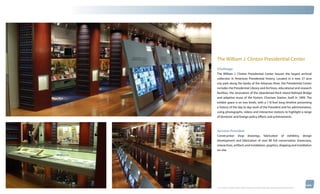 thinkubik.com




                The William J. Clinton Presidential Center
                Challenge:
                The William J. Clinton Presidential Center houses the largest archival
                collection in American Presidential history. Located in a new 27 acre
                city park along the banks of the Arkansas River, the Presidential Center
                includes the Presidential Library and Archives, educational and research
                facilities, the renovation of the abandoned Rock Island Railroad Bridge
                and adaptive reuse of the historic Choctaw Station, built in 1899. The
                exhibit space is on two levels, with a 110 foot long timeline presenting
                a history of the day to day work of the President and his administration,
                using photographs, videos and interactive stations to highlight a range
                of domestic and foreign policy efforts and achievements.



                Services Provided:
                Construction shop drawings, fabrication of exhibitry, design
                development and fabrication of over 80 full conservation showcases,
                interactives, artifacts and installation, graphics, shipping and installation
                on-site.




                © 2012 kubik inc. All rights reserved.® ‘kubik’, ‘think kubik’ and ‘beyond imagination’ are registered trademarks of kubik Inc.
 