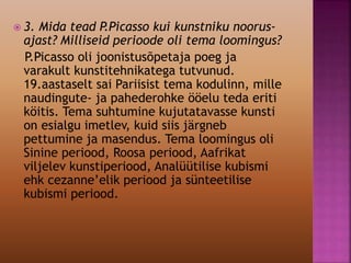  3. Mida tead P.Picasso kui kunstniku noorus-
ajast? Milliseid perioode oli tema loomingus?
P.Picasso oli joonistusõpetaja poeg ja
varakult kunstitehnikatega tutvunud.
19.aastaselt sai Pariisist tema kodulinn, mille
naudingute- ja pahederohke ööelu teda eriti
köitis. Tema suhtumine kujutatavasse kunsti
on esialgu imetlev, kuid siis järgneb
pettumine ja masendus. Tema loomingus oli
Sinine periood, Roosa periood, Aafrikat
viljelev kunstiperiood, Analüütilise kubismi
ehk cezanne’elik periood ja sünteetilise
kubismi periood.
 