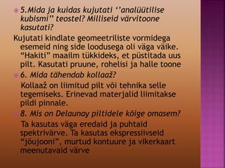  5.Mida ja kuidas kujutati ‘’analüütilise
kubismi’’ teostel? Milliseid värvitoone
kasutati?
Kujutati kindlate geomeetriliste vormidega
esemeid ning side loodusega oli väga väike.
“Hakiti” maailm tükkideks, et püstitada uus
pilt. Kasutati pruune, rohelisi ja halle toone
 6. Mida tähendab kollaaž?
Kollaaž on liimitud pilt või tehnika selle
tegemiseks. Erinevad materjalid liimitakse
pildi pinnale.
 8. Mis on Delaunay piltidele kõige omasem?
Ta kasutas väga eredaid ja puhtaid
spektrivärve. Ta kasutas ekspressiivseid
“jõujooni”, murtud kontuure ja vikerkaart
meenutavaid värve
 