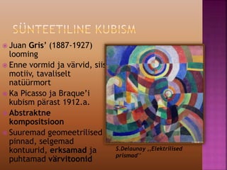  Juan Gris’ (1887-1927)
looming
 Enne vormid ja värvid, siis
motiiv, tavaliselt
natüürmort
 Ka Picasso ja Braque’i
kubism pärast 1912.a.
 Abstraktne
kompositsioon
 Suuremad geomeetrilised
pinnad, selgemad
kontuurid, erksamad ja
puhtamad värvitoonid
S.Delaunay ,,Elektrilised
prismad''
 