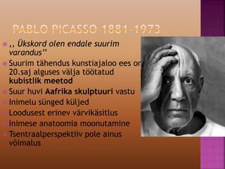  ,, Ükskord olen endale suurim
varandus’’
 Suurim tähendus kunstiajaloo ees on
20.saj alguses välja töötatud
kubistlik meetod
 Suur huvi Aafrika skulptuuri vastu
 Inimelu sünged küljed
 Loodusest erinev värvikäsitlus
 Inimese anatoomia moonutamine
 Tsentraalperspektiiv pole ainus
võimalus
 