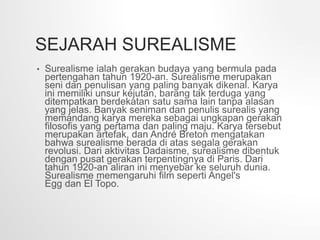 SEJARAH SUREALISME
• Surealisme ialah gerakan budaya yang bermula pada
pertengahan tahun 1920-an. Surealisme merupakan
seni dan penulisan yang paling banyak dikenal. Karya
ini memiliki unsur kejutan, barang tak terduga yang
ditempatkan berdekatan satu sama lain tanpa alasan
yang jelas. Banyak seniman dan penulis surealis yang
memandang karya mereka sebagai ungkapan gerakan
filosofis yang pertama dan paling maju. Karya tersebut
merupakan artefak, dan André Breton mengatakan
bahwa surealisme berada di atas segala gerakan
revolusi. Dari aktivitas Dadaisme, surealisme dibentuk
dengan pusat gerakan terpentingnya di Paris. Dari
tahun 1920-an aliran ini menyebar ke seluruh dunia.
Surealisme memengaruhi film seperti Angel's
Egg dan El Topo.
 
