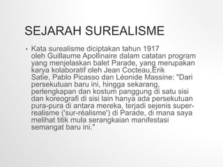 SEJARAH SUREALISME
• Kata surealisme diciptakan tahun 1917
oleh Guillaume Apollinaire dalam catatan program
yang menjelaskan balet Parade, yang merupakan
karya kolaboratif oleh Jean Cocteau,Erik
Satie, Pablo Picasso dan Léonide Massine: "Dari
persekutuan baru ini, hingga sekarang,
perlengkapan dan kostum panggung di satu sisi
dan koreografi di sisi lain hanya ada persekutuan
pura-pura di antara mereka, terjadi sejenis super-
realisme ('sur-réalisme') di Parade, di mana saya
melihat titik mula serangkaian manifestasi
semangat baru ini."
 