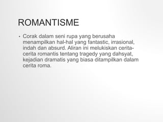 ROMANTISME
• Corak dalam seni rupa yang berusaha
menampilkan hal-hal yang fantastic, irrasional,
indah dan absurd. Aliran ini melukiskan cerita-
cerita romantis tentang tragedy yang dahsyat,
kejadian dramatis yang biasa ditampilkan dalam
cerita roma.
 