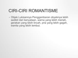 CIRI-CIRI ROMANTISME
• Objek Lukisannya Penggambaran obyeknya lebih
sedikit dari kenyataan, warna yang lebih meriah,
gerakan yang lebih lincah, pria yang lebih gagah,
wanita yang lebih lembut.
 