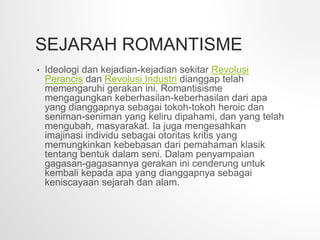 SEJARAH ROMANTISME
• Ideologi dan kejadian-kejadian sekitar Revolusi
Perancis dan Revolusi Industri dianggap telah
memengaruhi gerakan ini. Romantisisme
mengagungkan keberhasilan-keberhasilan dari apa
yang dianggapnya sebagai tokoh-tokoh heroic dan
seniman-seniman yang keliru dipahami, dan yang telah
mengubah, masyarakat. Ia juga mengesahkan
imajinasi individu sebagai otoritas kritis yang
memungkinkan kebebasan dari pemahaman klasik
tentang bentuk dalam seni. Dalam penyampaian
gagasan-gagasannya gerakan ini cenderung untuk
kembali kepada apa yang dianggapnya sebagai
keniscayaan sejarah dan alam.
 