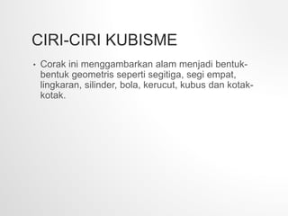 CIRI-CIRI KUBISME
• Corak ini menggambarkan alam menjadi bentuk-
bentuk geometris seperti segitiga, segi empat,
lingkaran, silinder, bola, kerucut, kubus dan kotak-
kotak.
 