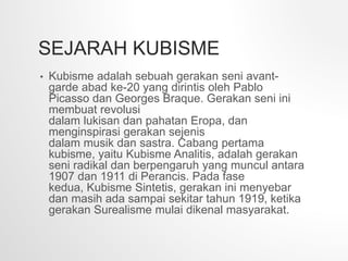 SEJARAH KUBISME
• Kubisme adalah sebuah gerakan seni avant-
garde abad ke-20 yang dirintis oleh Pablo
Picasso dan Georges Braque. Gerakan seni ini
membuat revolusi
dalam lukisan dan pahatan Eropa, dan
menginspirasi gerakan sejenis
dalam musik dan sastra. Cabang pertama
kubisme, yaitu Kubisme Analitis, adalah gerakan
seni radikal dan berpengaruh yang muncul antara
1907 dan 1911 di Perancis. Pada fase
kedua, Kubisme Sintetis, gerakan ini menyebar
dan masih ada sampai sekitar tahun 1919, ketika
gerakan Surealisme mulai dikenal masyarakat.
 
