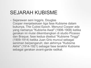 SEJARAH KUBISME
• Sejarawan seni Inggris, Douglas
Cooper menjelaskaan tiga fase Kubisme dalam
bukunya, The Cubist Epoch. Menurut Cooper ada
yang namanya "Kubisme Awal" (1906-1908) ketika
gerakan ini mulai dikembangkan di studio Picasso
dan Braque; fase kedua disebut "Kubisme Tinggi"
(1909-1914) ketika Juan Gris muncul sebagai
seniman berpengaruh; dan akhirnya "Kubisme
Akhir" (1914-1921) sebagai fase terakhir Kubisme
sebagai gerakan avant-garde radikal.
 