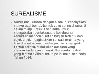 SUREALISME
• Surrelisme Lukisan dengan aliran ini kebanyakan
menyerupai bentuk-bentuk yang sering ditemui di
dalam mimpi. Pelukis berusaha untuk
mengabaikan bentuk secara keseluruhan
kemudian mengolah setiap bagian tertentu dari
objek untuk menghasilkan sensasi tertentu yang
bisa dirasakan manusia tanpa harus mengerti
bentuk aslinya. Melukiskan suasana yang
mencekam lengang menakutkan serta hal-hal
yang fantastis.Aliran seni rupa ini mulai ada pada
Tahun 1024.
 