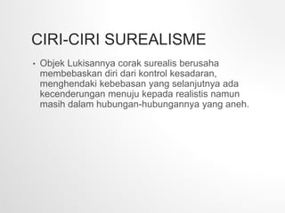CIRI-CIRI SUREALISME
• Objek Lukisannya corak surealis berusaha
membebaskan diri dari kontrol kesadaran,
menghendaki kebebasan yang selanjutnya ada
kecenderungan menuju kepada realistis namun
masih dalam hubungan-hubungannya yang aneh.
 