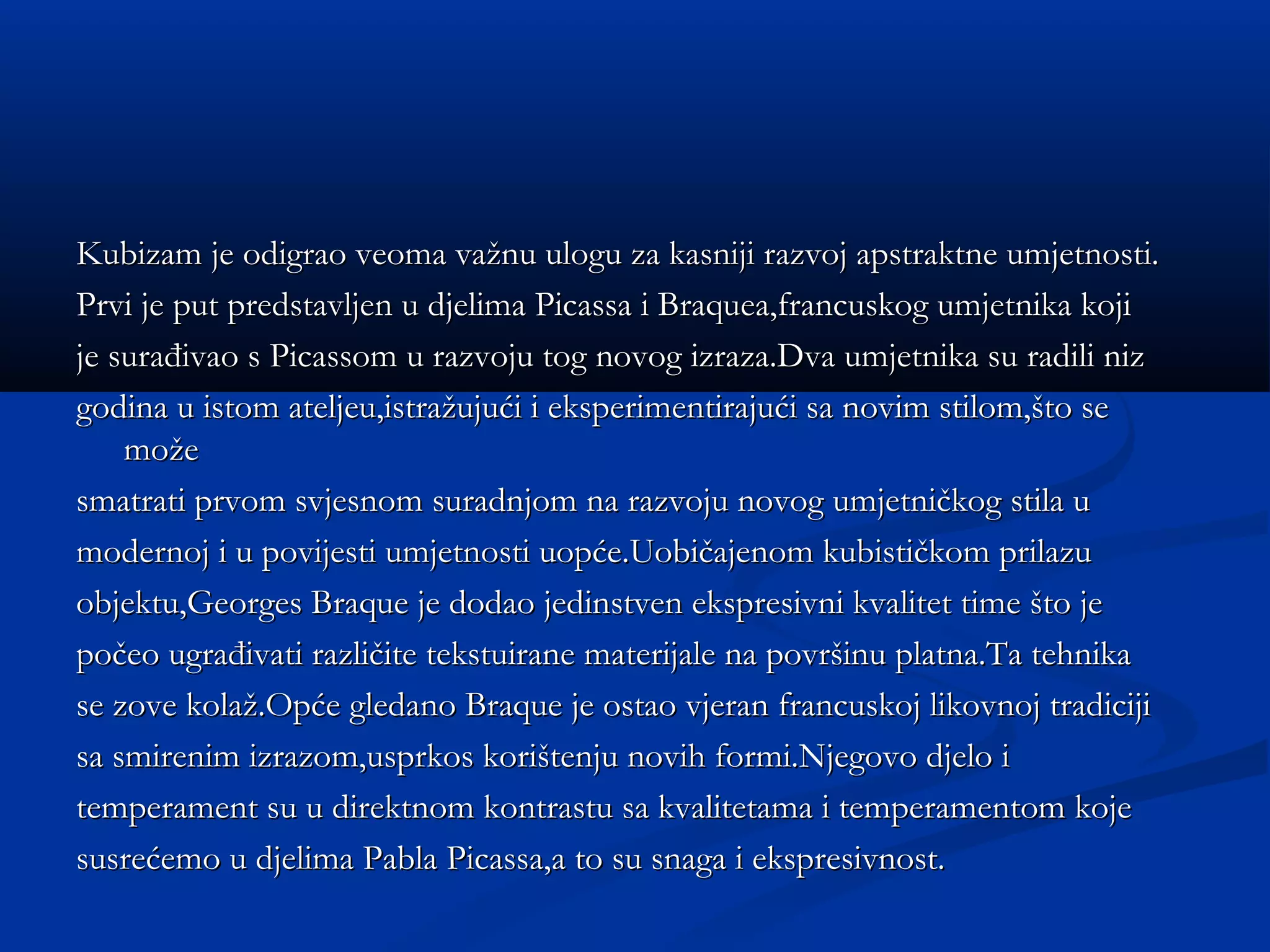 Kubizam je odigrao veoma važnu ulogu za kasniji razvoj apstraktne umjetnosti.
Prvi je put predstavljen u djelima Picassa i Braquea,francuskog umjetnika koji
je surađivao s Picassom u razvoju tog novog izraza.Dva umjetnika su radili niz
godina u istom ateljeu,istražujući i eksperimentirajući sa novim stilom,što se
    može
smatrati prvom svjesnom suradnjom na razvoju novog umjetničkog stila u
modernoj i u povijesti umjetnosti uopće.Uobičajenom kubističkom prilazu
objektu,Georges Braque je dodao jedinstven ekspresivni kvalitet time što je
počeo ugrađivati različite tekstuirane materijale na površinu platna.Ta tehnika
se zove kolaž.Opće gledano Braque je ostao vjeran francuskoj likovnoj tradiciji
sa smirenim izrazom,usprkos korištenju novih formi.Njegovo djelo i
temperament su u direktnom kontrastu sa kvalitetama i temperamentom koje
susrećemo u djelima Pabla Picassa,a to su snaga i ekspresivnost.
 