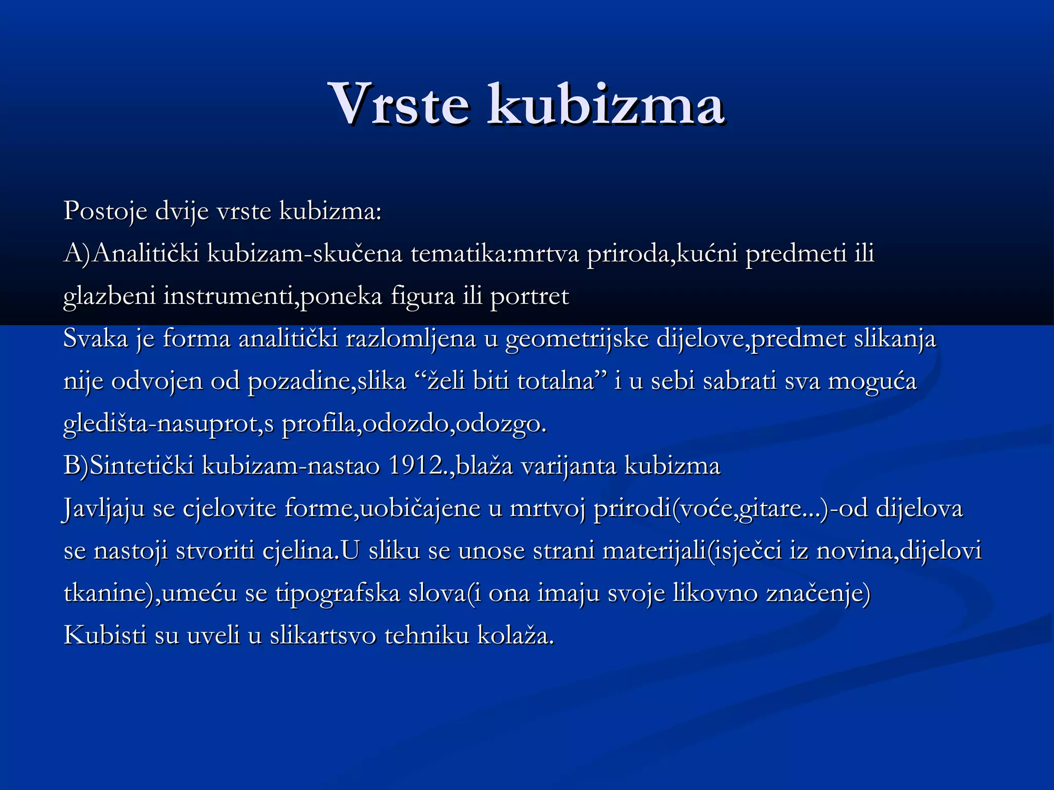 Vrste kubizma
Postoje dvije vrste kubizma:
A)Analitički kubizam-skučena tematika:mrtva priroda,kućni predmeti ili
glazbeni instrumenti,poneka figura ili portret
Svaka je forma analitički razlomljena u geometrijske dijelove,predmet slikanja
nije odvojen od pozadine,slika “želi biti totalna” i u sebi sabrati sva moguća
gledišta-nasuprot,s profila,odozdo,odozgo.
B)Sintetički kubizam-nastao 1912.,blaža varijanta kubizma
Javljaju se cjelovite forme,uobičajene u mrtvoj prirodi(voće,gitare...)-od dijelova
se nastoji stvoriti cjelina.U sliku se unose strani materijali(isječci iz novina,dijelovi
tkanine),umeću se tipografska slova(i ona imaju svoje likovno značenje)
Kubisti su uveli u slikartsvo tehniku kolaža.
 
