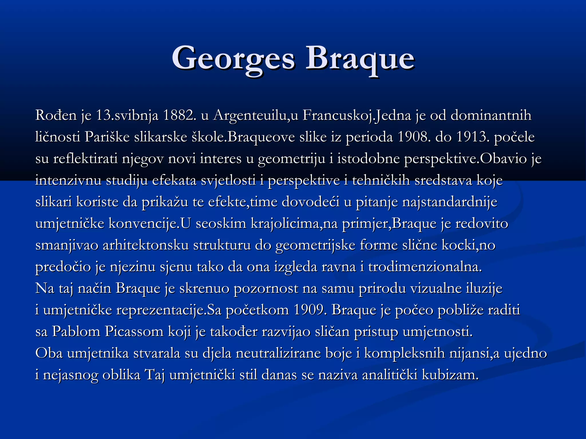 Georges Braque
Rođen je 13.svibnja 1882. u Argenteuilu,u Francuskoj.Jedna je od dominantnih
ličnosti Pariške slikarske škole.Braqueove slike iz perioda 1908. do 1913. počele
su reflektirati njegov novi interes u geometriju i istodobne perspektive.Obavio je
intenzivnu studiju efekata svjetlosti i perspektive i tehničkih sredstava koje
slikari koriste da prikažu te efekte,time dovodeći u pitanje najstandardnije
umjetničke konvencije.U seoskim krajolicima,na primjer,Braque je redovito
smanjivao arhitektonsku strukturu do geometrijske forme slične kocki,no
predočio je njezinu sjenu tako da ona izgleda ravna i trodimenzionalna.
Na taj način Braque je skrenuo pozornost na samu prirodu vizualne iluzije
i umjetničke reprezentacije.Sa početkom 1909. Braque je počeo pobliže raditi
sa Pablom Picassom koji je također razvijao sličan pristup umjetnosti.
Oba umjetnika stvarala su djela neutralizirane boje i kompleksnih nijansi,a ujedno
i nejasnog oblika Taj umjetnički stil danas se naziva analitički kubizam.
 