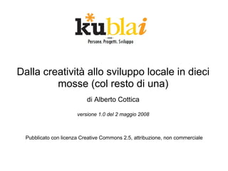 Dalla creatività allo sviluppo locale in dieci
         mosse (col resto di una)
                           di Alberto Cottica

                       versione 1.0 del 2 maggio 2008



  Pubblicato con licenza Creative Commons 2.5, attribuzione, non commerciale
 