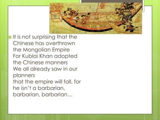  It

is not surprising that the
Chinese has overthrown
the Mongolian Empire
For Kublai Khan adopted
the Chinese manners
We all already saw in our
planners
that the empire will fall, for
he isn’t a barbarian,
barbarian, barbarian…

 