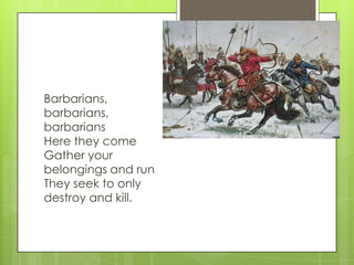 Barbarians,
barbarians,
barbarians
Here they come
Gather your
belongings and run
They seek to only
destroy and kill.

 