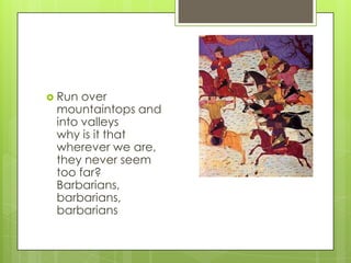  Run

over
mountaintops and
into valleys
why is it that
wherever we are,
they never seem
too far?
Barbarians,
barbarians,
barbarians

 