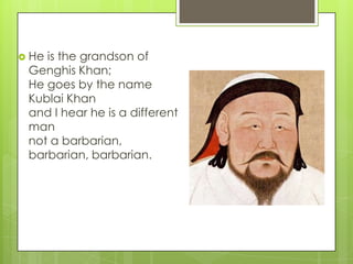 He

is the grandson of
Genghis Khan;
He goes by the name
Kublai Khan
and I hear he is a different
man
not a barbarian,
barbarian, barbarian.

 