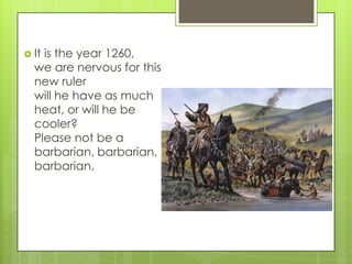  It

is the year 1260,
we are nervous for this
new ruler
will he have as much
heat, or will he be
cooler?
Please not be a
barbarian, barbarian,
barbarian.

 