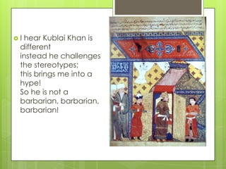 I

hear Kublai Khan is
different
instead he challenges
the stereotypes;
this brings me into a
hype!
So he is not a
barbarian, barbarian,
barbarian!

 