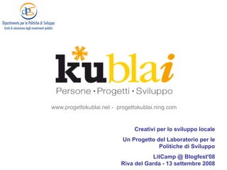 www.progettokublai.net - progettokublai.ning.com


                               Creativi per lo sviluppo locale
                           Un Progetto del Laboratorio per le
                                        Politiche di Sviluppo
                                      LitCamp @ Blogfest'08
                          Riva del Garda - 13 settembre 2008
 