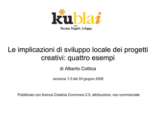 Le implicazioni di sviluppo locale dei progetti
          creativi: quattro esempi
                            di Alberto Cottica

                        versione 1.0 del 24 giugno 2008



   Pubblicato con licenza Creative Commons 2.5, attribuzione, non commerciale
 
