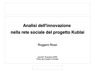 .




          Analisi dell'innovazione
    nella rete sociale del progetto Kublai

                  Ruggero Rossi



                  giovedì 18 giugno 2009
                 Porto dei Creativi di Kublai
 