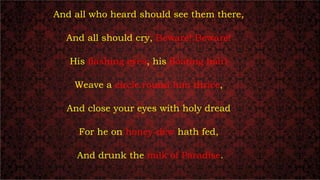 And all who heard should see them there,
And all should cry, Beware! Beware!
His flashing eyes, his floating hair!
Weave a circle round him thrice,
And close your eyes with holy dread
For he on honey-dew hath fed,
And drunk the milk of Paradise.
 