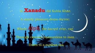 In Xanadu did Kubla Khan
A stately pleasure-dome decree:
Where Alph, the sacred river, ran
Through caverns measureless to man
Down to a sunless sea.
 