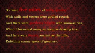 So twice five miles of fertile ground
With walls and towers were girdled round;
And there were gardens bright with sinuous rills,
Where blossomed many an incense-bearing tree;
And here were forests ancient as the hills,
Enfolding sunny spots of greenery.
 