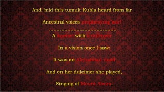 And ’mid this tumult Kubla heard from far
Ancestral voices prophesying war!
............................................
A damsel with a dulcimer
In a vision once I saw:
It was an Abyssinian maid
And on her dulcimer she played,
Singing of Mount Abora.
 