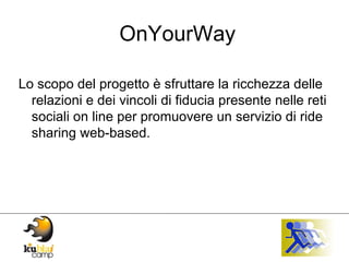 OnYourWay Lo scopo del progetto è sfruttare la ricchezza delle relazioni e dei vincoli di fiducia presente nelle reti sociali on line per promuovere un servizio di ride sharing web-based. 