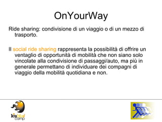 OnYourWay Ride sharing: condivisione di un viaggio o di un mezzo di trasporto. Il  social ride sharing  rappresenta la possibilità di offrire un ventaglio di opportunità di mobilità che non siano solo vincolate alla condivisione di passaggi/auto, ma più in generale permettano di individuare dei compagni di viaggio della mobilità quotidiana e non. 