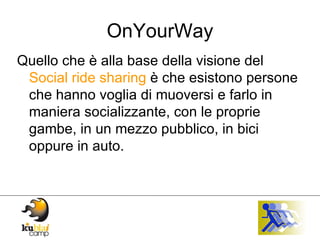 OnYourWay Quello che è alla base della visione del  Social ride sharing  è che esistono persone che hanno voglia di muoversi e farlo in maniera socializzante, con le proprie gambe, in un mezzo pubblico, in bici oppure in auto. 
