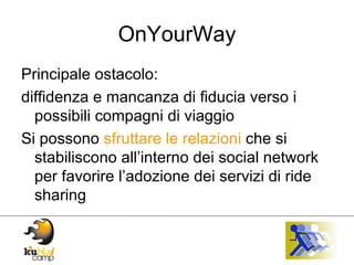 OnYourWay Principale ostacolo: diffidenza e mancanza di fiducia verso i possibili compagni di viaggio Si possono  sfruttare le relazioni  che si stabiliscono all’interno dei social network per favorire l’adozione dei servizi di ride sharing 