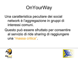 OnYourWay Una caratteristica peculiare dei social network è l’aggregazione in gruppi di interessi comuni.  Questo può essere sfruttato per consentire al servizio di ride sharing di raggiungere una  “massa critica” . 