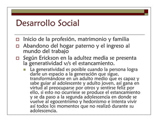 Desarrollo Social
 Inicio de la profesión, matrimonio y familia
 Abandono del hogar paterno y el ingreso al
 mundo del trabajo
 Según Erickson en la adultez media se presenta
 la generatividad v/s el estancamiento.
   La generatividad es posible cuando la persona logra
   darle un espacio a la generación que sigue,
   transformándose en un adulto medio que es capaz y
   sabe guiar al adolescente y adulto joven, así gana en
   virtud al preocuparse por otros y sentirse feliz por
   ello, si esto no ocurriese se produce el estancamiento
   y se da paso a la segunda adolescencia en donde se
   vuelve al egocentrismo y hedonismo e intenta vivir
   así todos los momentos que no realizó durante su
   adolescencia.
 