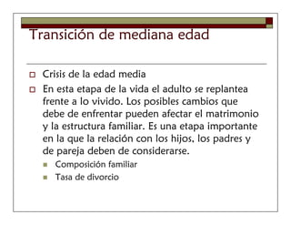 Transición de mediana edad

 Crisis de la edad media
 En esta etapa de la vida el adulto se replantea
 frente a lo vivido. Los posibles cambios que
 debe de enfrentar pueden afectar el matrimonio
 y la estructura familiar. Es una etapa importante
 en la que la relación con los hijos, los padres y
 de pareja deben de considerarse.
   Composición familiar
   Tasa de divorcio
 