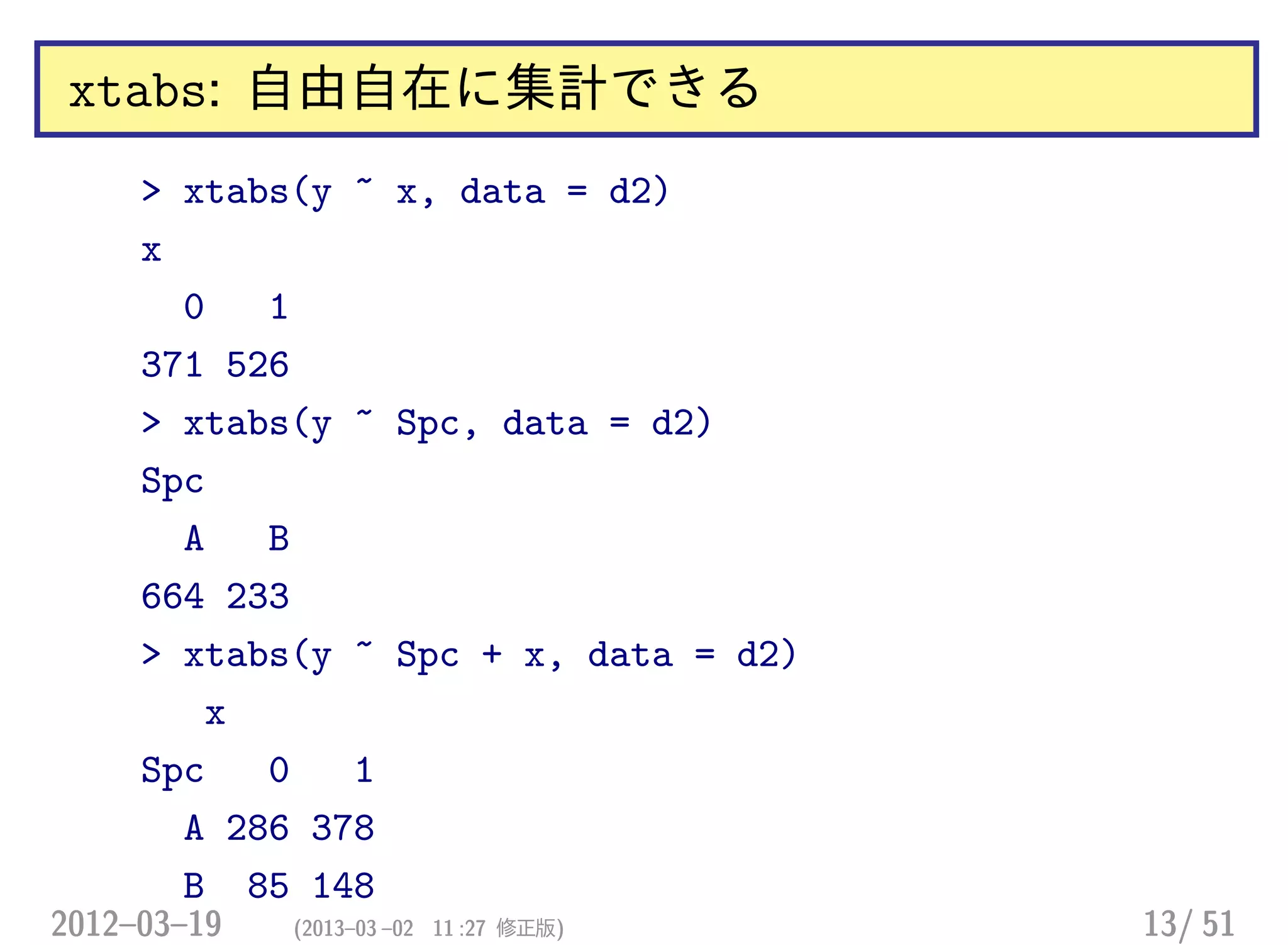 xtabs: 自由自在に集計できる
> xtabs(y ~ x, data = d2)
x
0 1
371 526
> xtabs(y ~ Spc, data = d2)
Spc
A B
664 233
> xtabs(y ~ Spc + x, data = d2)
x
Spc 0 1
A 286 378
B 85 148
2012–03–19 (2013–03 –02 11 :27 修正版) 13/ 51
 
