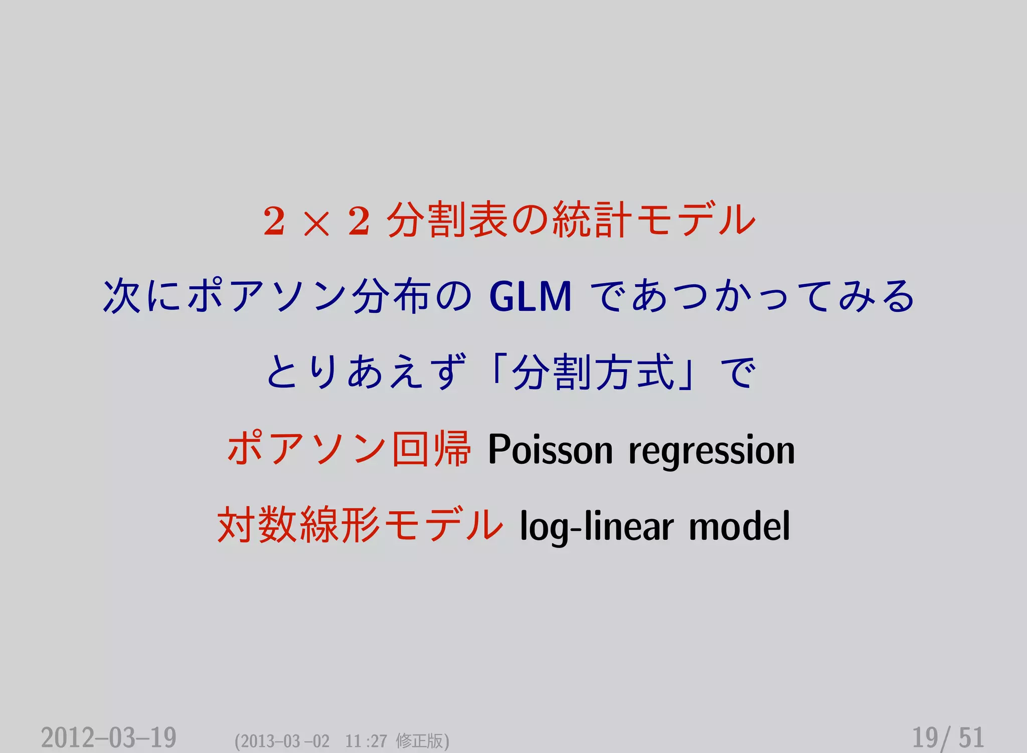2 × 2 分割表の統計モデル
次にポアソン分布の GLM であつかってみる
とりあえず「分割方式」で
ポアソン回帰 Poisson regression
対数線形モデル log-linear model
2012–03–19 (2013–03 –02 11 :27 修正版) 19/ 51
 