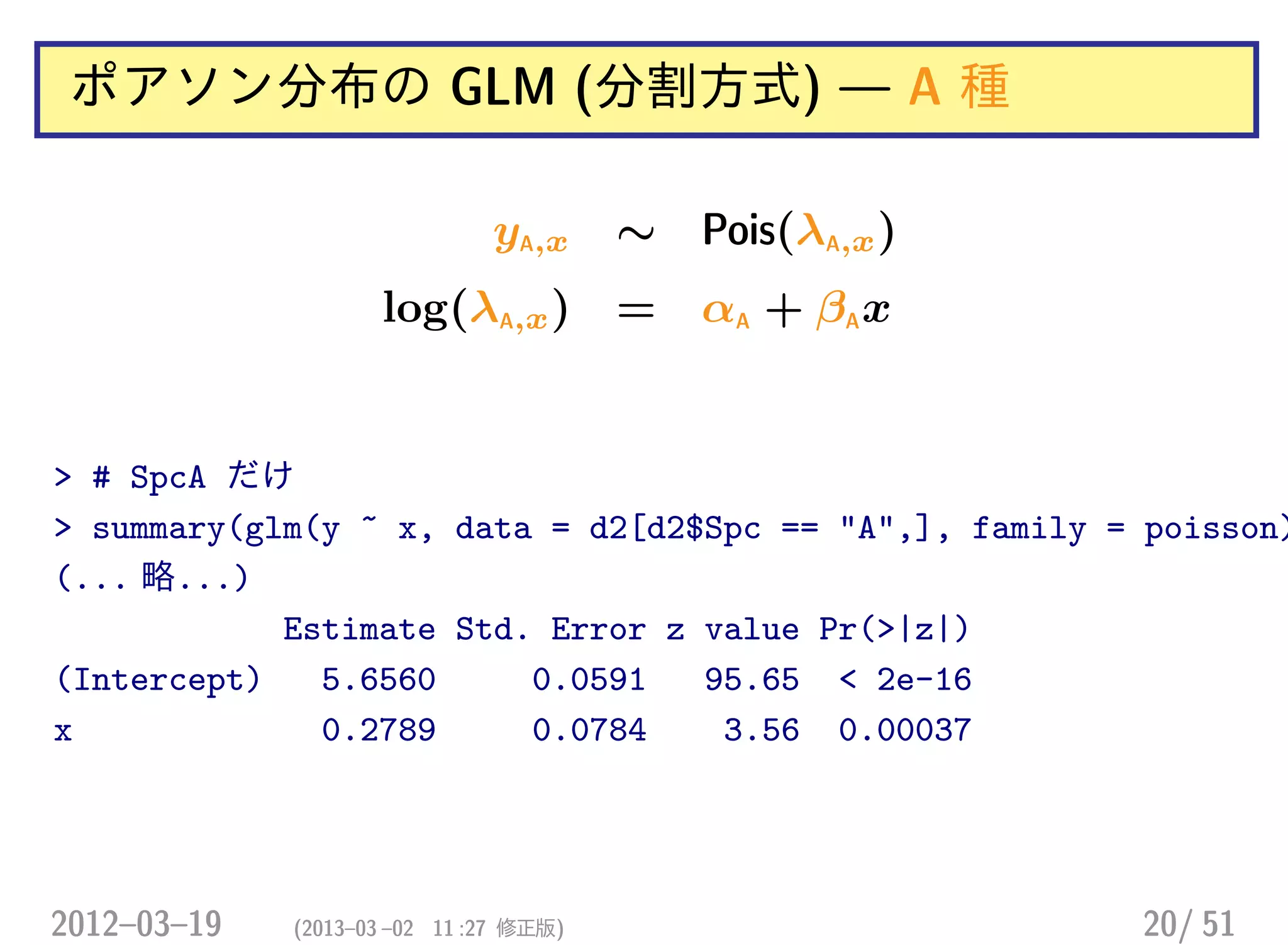 ポアソン分布の GLM (分割方式) — A 種
yA,x ∼ Pois(λA,x)
log(λA,x) = αA + βAx
> # SpcA だけ
> summary(glm(y ~ x, data = d2[d2$Spc == "A",], family = poisson)
(... 略...)
Estimate Std. Error z value Pr(>|z|)
(Intercept) 5.6560 0.0591 95.65 < 2e-16
x 0.2789 0.0784 3.56 0.00037
2012–03–19 (2013–03 –02 11 :27 修正版) 20/ 51
 