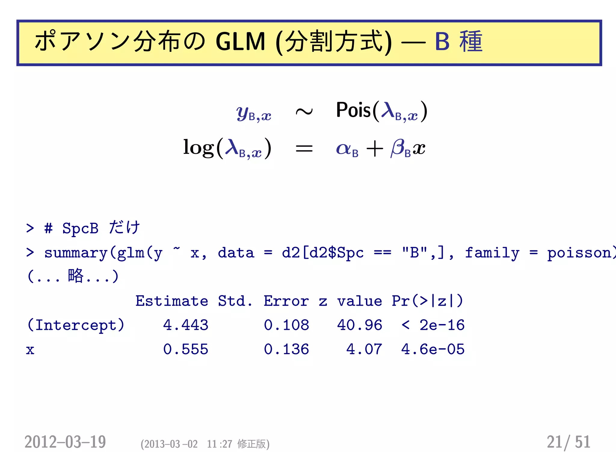 ポアソン分布の GLM (分割方式) — B 種
yB,x ∼ Pois(λB,x)
log(λB,x) = αB + βBx
> # SpcB だけ
> summary(glm(y ~ x, data = d2[d2$Spc == "B",], family = poisson)
(... 略...)
Estimate Std. Error z value Pr(>|z|)
(Intercept) 4.443 0.108 40.96 < 2e-16
x 0.555 0.136 4.07 4.6e-05
2012–03–19 (2013–03 –02 11 :27 修正版) 21/ 51
 