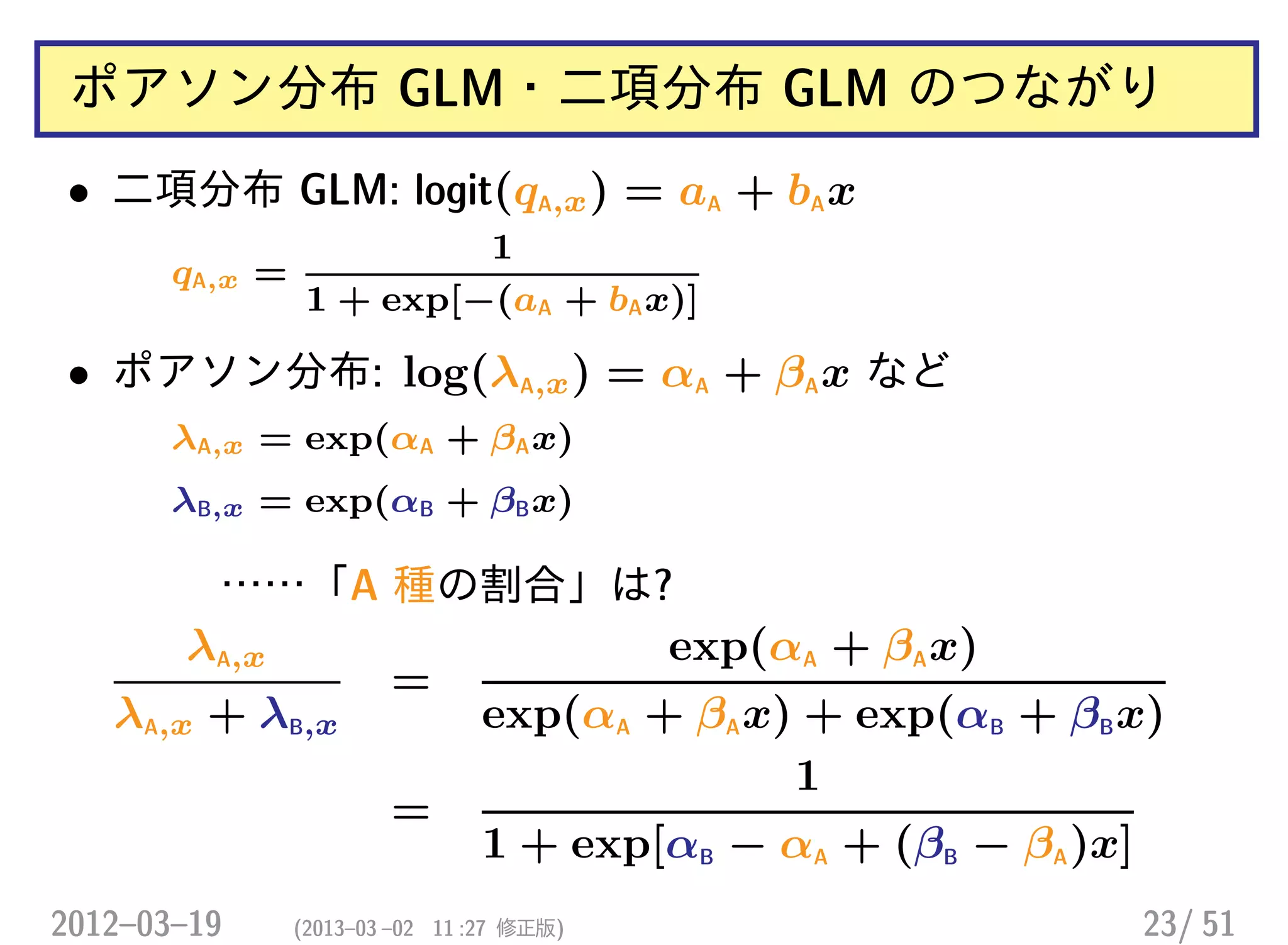 ポアソン分布 GLM・二項分布 GLM のつながり
• 二項分布 GLM: logit(qA,x) = aA + bAx
qA,x =
1
1 + exp[−(aA + bAx)]
• ポアソン分布: log(λA,x) = αA + βAx など
λA,x = exp(αA + βAx)
λB,x = exp(αB + βBx)
……「A 種の割合」は?
λA,x
λA,x + λB,x
=
exp(αA + βAx)
exp(αA + βAx) + exp(αB + βBx)
=
1
1 + exp[αB − αA + (βB − βA)x]
2012–03–19 (2013–03 –02 11 :27 修正版) 23/ 51
 