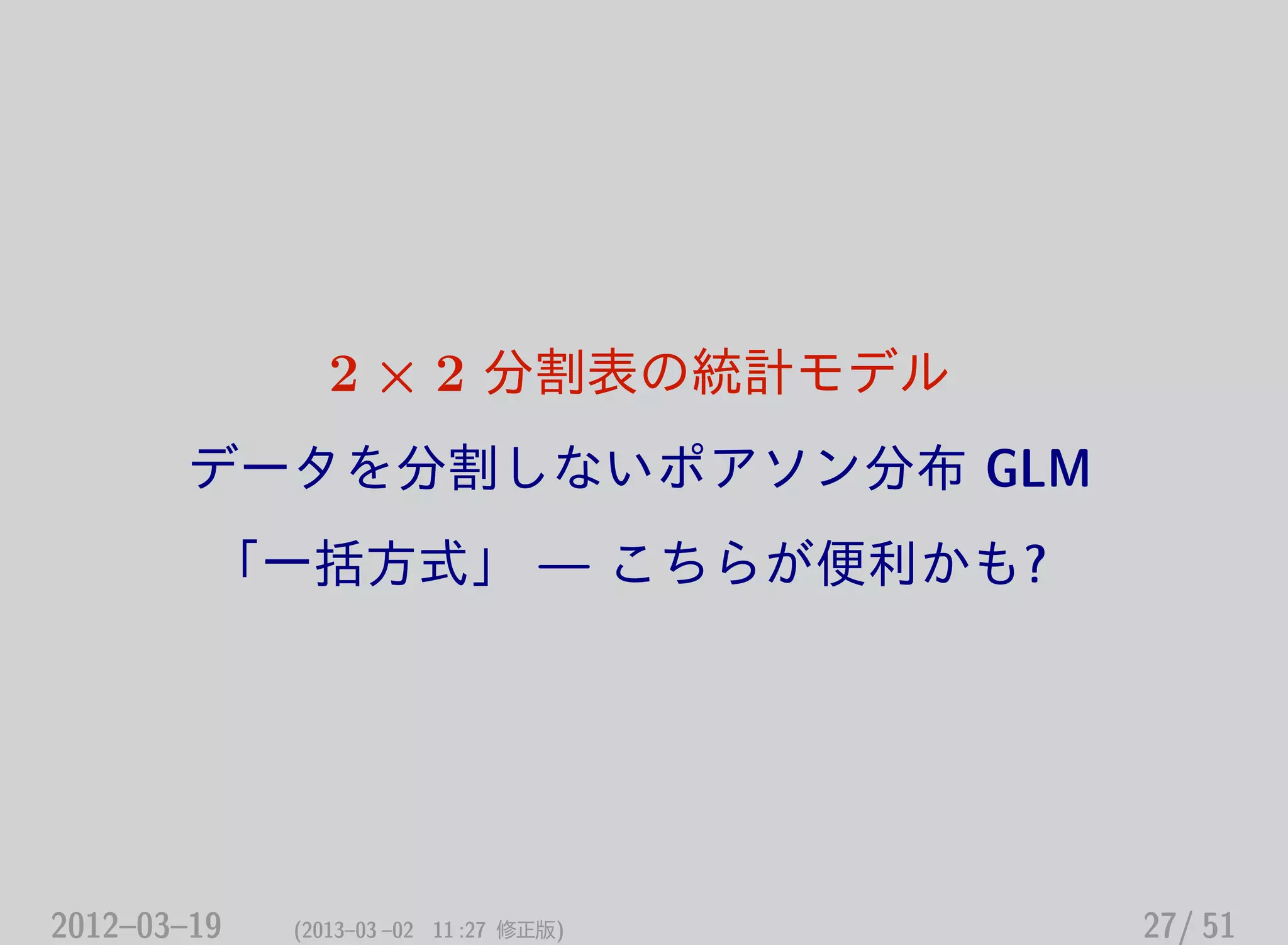 2 × 2 分割表の統計モデル
データを分割しないポアソン分布 GLM
「一括方式」 — こちらが便利かも?
2012–03–19 (2013–03 –02 11 :27 修正版) 27/ 51
 