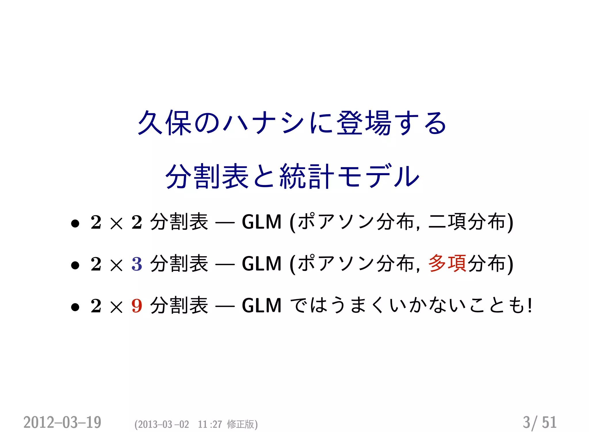 久保のハナシに登場する
分割表と統計モデル
• 2 × 2 分割表 — GLM (ポアソン分布, 二項分布)
• 2 × 3 分割表 — GLM (ポアソン分布, 多項分布)
• 2 × 9 分割表 — GLM ではうまくいかないことも!
2012–03–19 (2013–03 –02 11 :27 修正版) 3/ 51
 