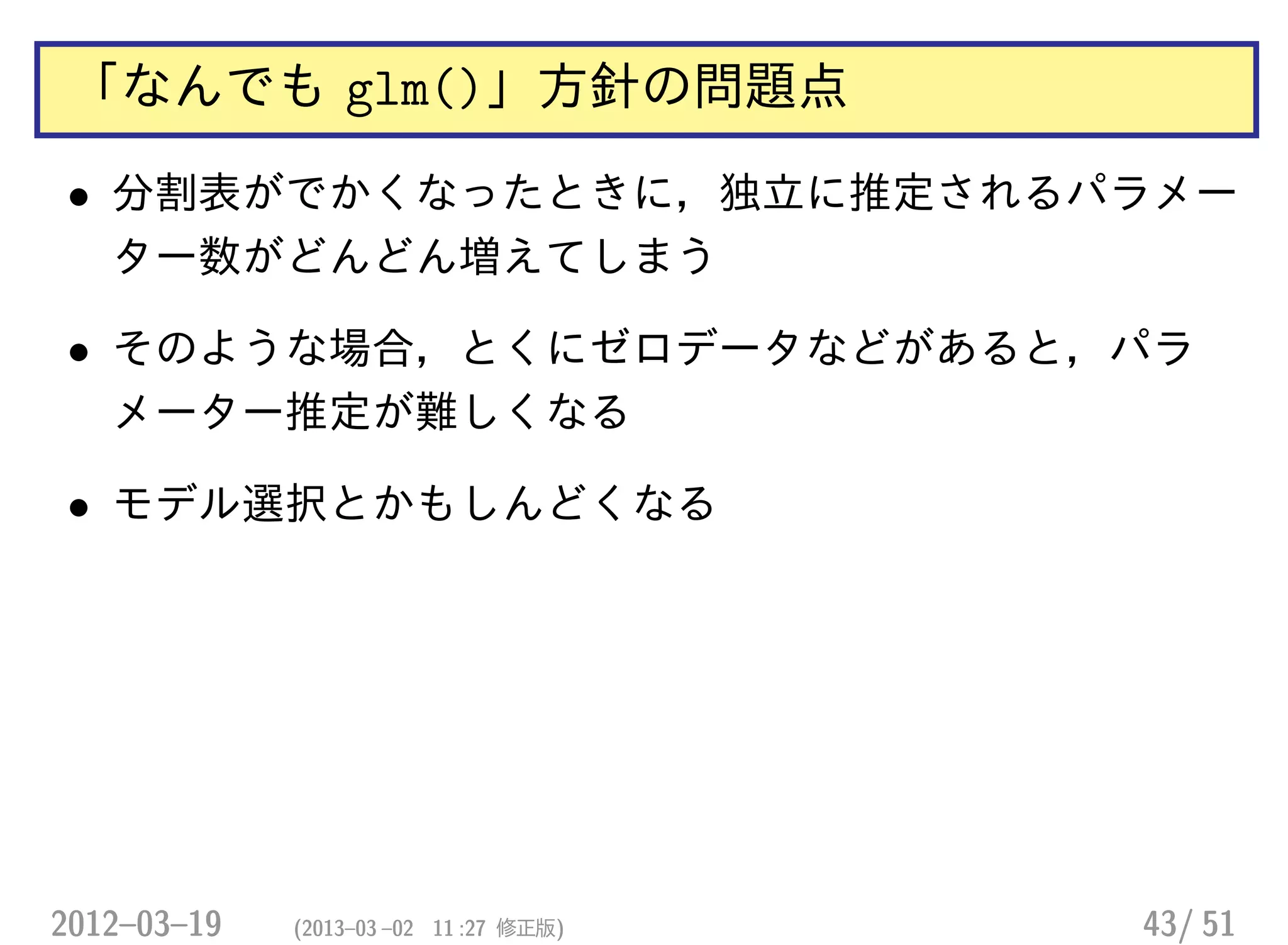 「なんでも glm()」方針の問題点
• 分割表がでかくなったときに，独立に推定されるパラメー
ター数がどんどん増えてしまう
• そのような場合，とくにゼロデータなどがあると，パラ
メーター推定が難しくなる
• モデル選択とかもしんどくなる
2012–03–19 (2013–03 –02 11 :27 修正版) 43/ 51
 
